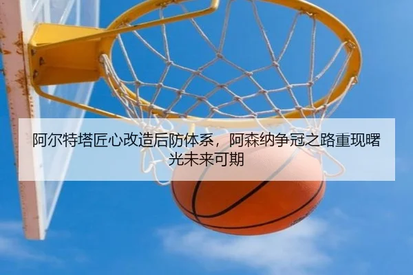 阿尔特塔匠心改造后防体系,阿森纳争冠之路重现曙光未来可期