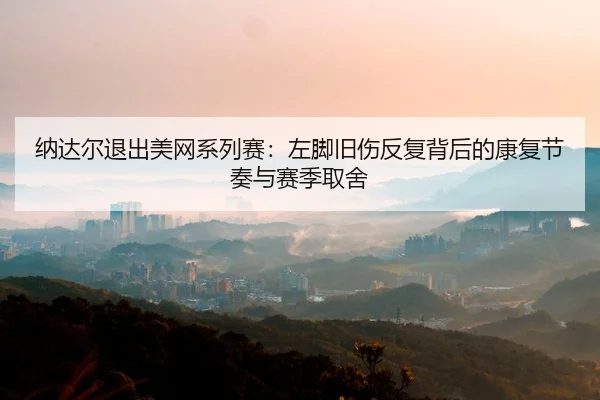 纳达尔退出美网系列赛：左脚旧伤反复背后的康复节奏与赛季取舍